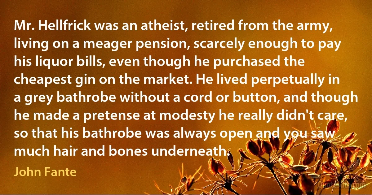 Mr. Hellfrick was an atheist, retired from the army, living on a meager pension, scarcely enough to pay his liquor bills, even though he purchased the cheapest gin on the market. He lived perpetually in a grey bathrobe without a cord or button, and though he made a pretense at modesty he really didn't care, so that his bathrobe was always open and you saw much hair and bones underneath. (John Fante)