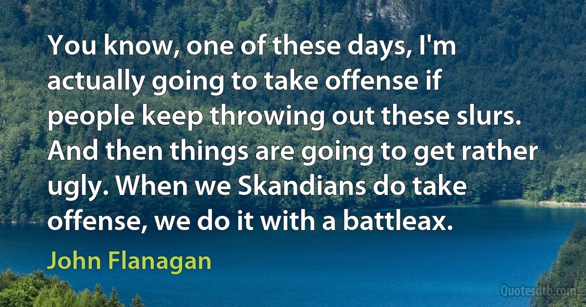 You know, one of these days, I'm actually going to take offense if people keep throwing out these slurs. And then things are going to get rather ugly. When we Skandians do take offense, we do it with a battleax. (John Flanagan)