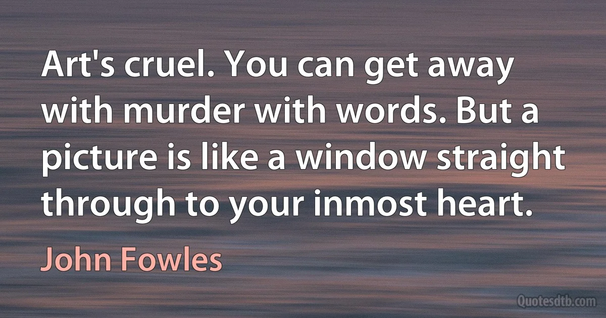 Art's cruel. You can get away with murder with words. But a picture is like a window straight through to your inmost heart. (John Fowles)