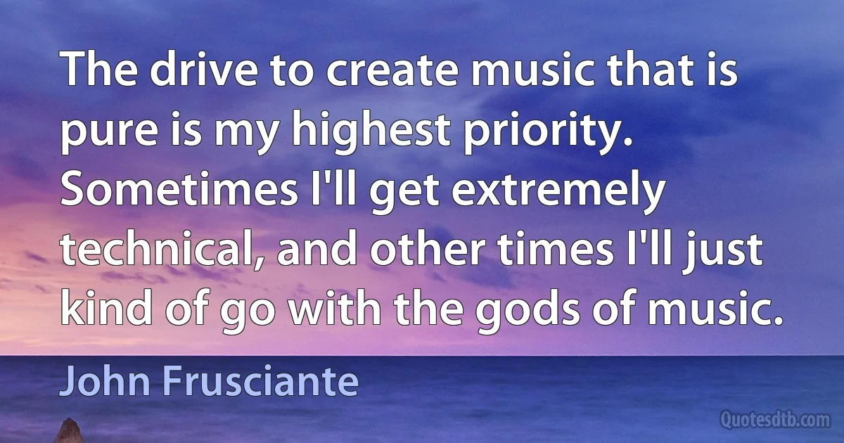 The drive to create music that is pure is my highest priority. Sometimes I'll get extremely technical, and other times I'll just kind of go with the gods of music. (John Frusciante)