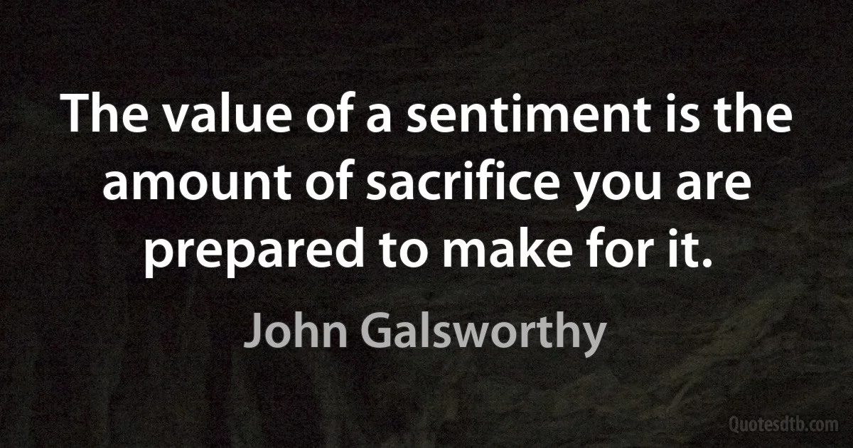 The value of a sentiment is the amount of sacrifice you are prepared to make for it. (John Galsworthy)