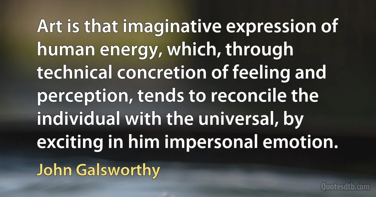 Art is that imaginative expression of human energy, which, through technical concretion of feeling and perception, tends to reconcile the individual with the universal, by exciting in him impersonal emotion. (John Galsworthy)