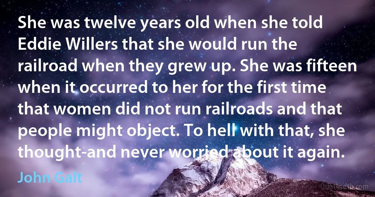 She was twelve years old when she told Eddie Willers that she would run the railroad when they grew up. She was fifteen when it occurred to her for the first time that women did not run railroads and that people might object. To hell with that, she thought-and never worried about it again. (John Galt)