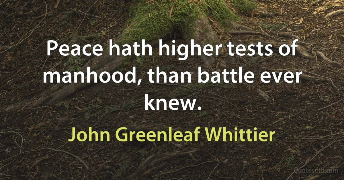 Peace hath higher tests of manhood, than battle ever knew. (John Greenleaf Whittier)