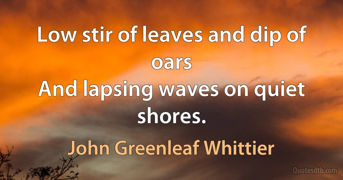 Low stir of leaves and dip of oars
And lapsing waves on quiet shores. (John Greenleaf Whittier)