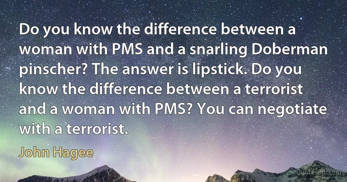 Do you know the difference between a woman with PMS and a snarling Doberman pinscher? The answer is lipstick. Do you know the difference between a terrorist and a woman with PMS? You can negotiate with a terrorist. (John Hagee)