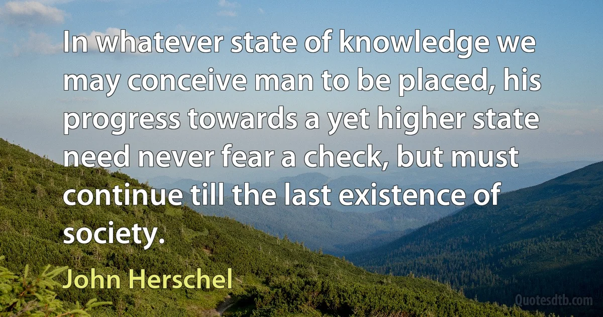 In whatever state of knowledge we may conceive man to be placed, his progress towards a yet higher state need never fear a check, but must continue till the last existence of society. (John Herschel)