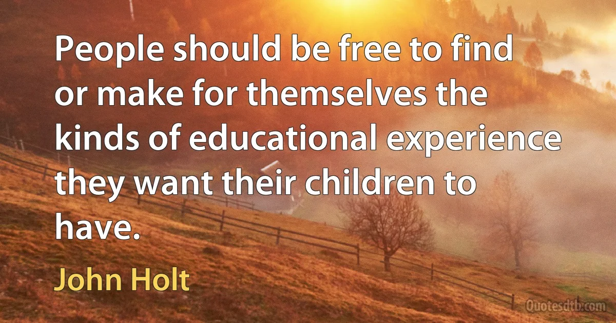 People should be free to find or make for themselves the kinds of educational experience they want their children to have. (John Holt)