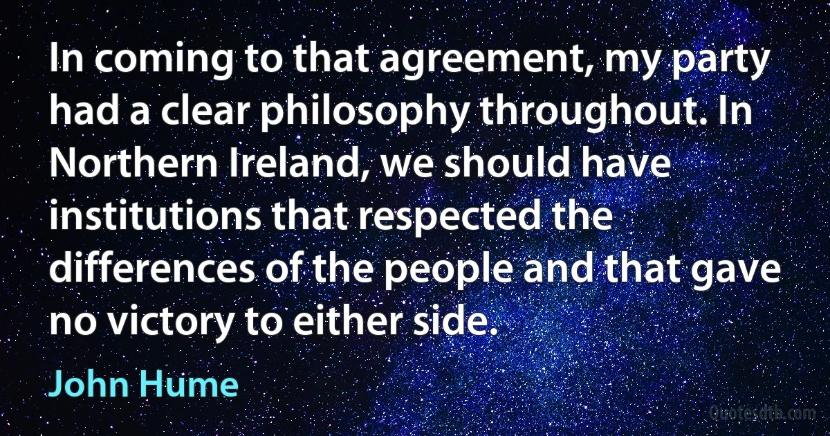 In coming to that agreement, my party had a clear philosophy throughout. In Northern Ireland, we should have institutions that respected the differences of the people and that gave no victory to either side. (John Hume)