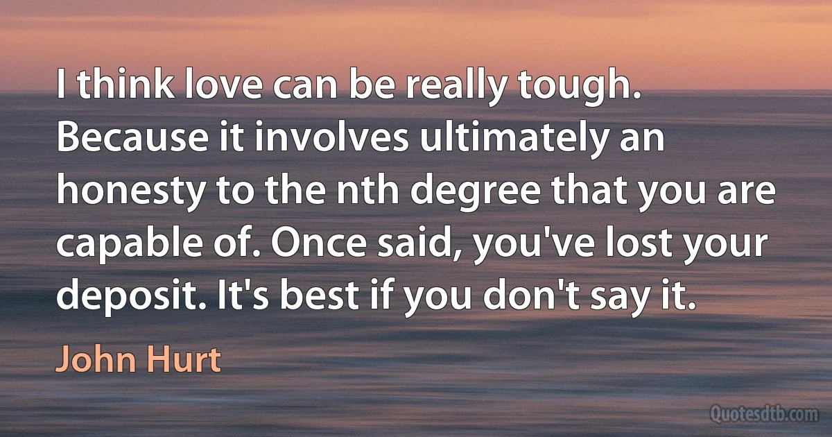 I think love can be really tough. Because it involves ultimately an honesty to the nth degree that you are capable of. Once said, you've lost your deposit. It's best if you don't say it. (John Hurt)