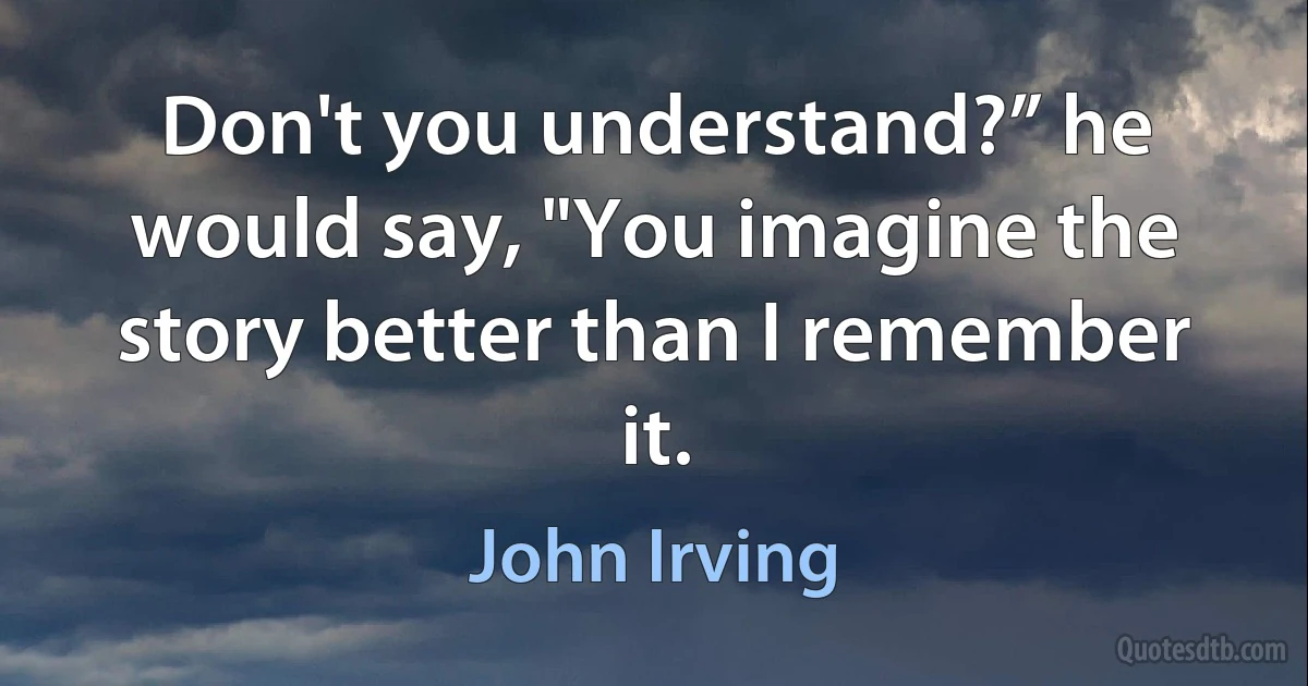 Don't you understand?” he would say, "You imagine the story better than I remember it. (John Irving)