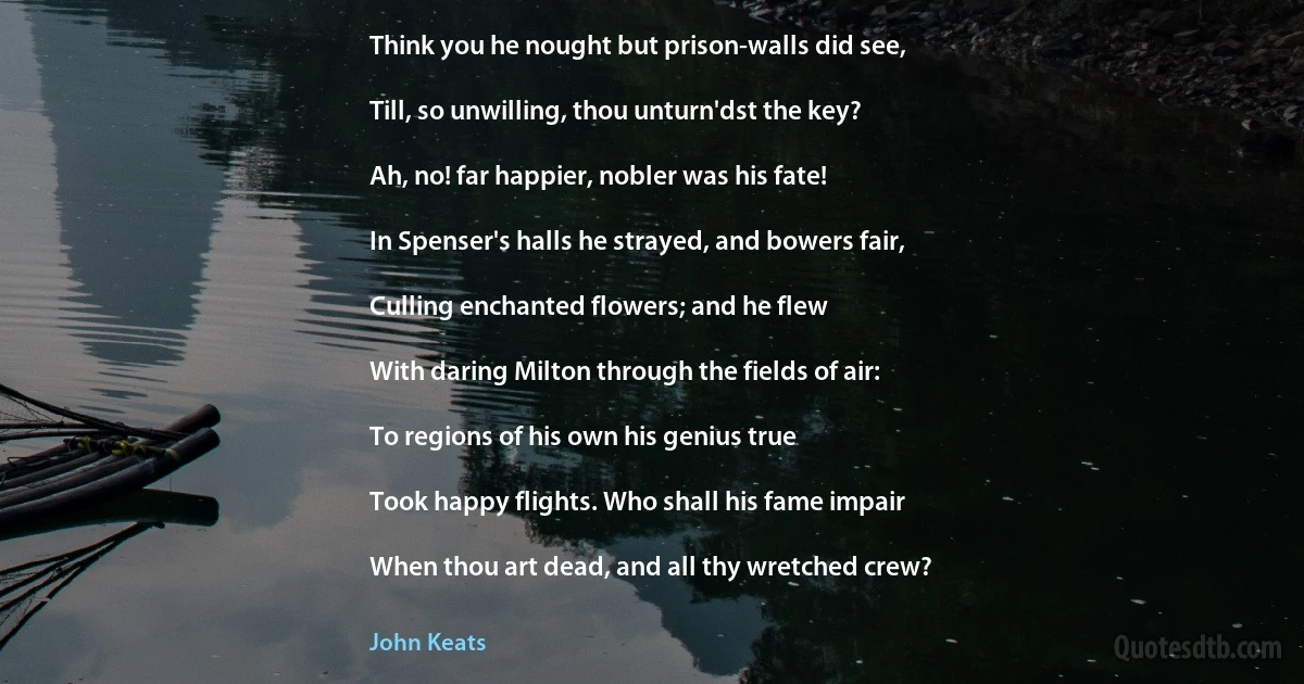 Think you he nought but prison-walls did see,

Till, so unwilling, thou unturn'dst the key?

Ah, no! far happier, nobler was his fate!

In Spenser's halls he strayed, and bowers fair,

Culling enchanted flowers; and he flew

With daring Milton through the fields of air:

To regions of his own his genius true

Took happy flights. Who shall his fame impair

When thou art dead, and all thy wretched crew? (John Keats)