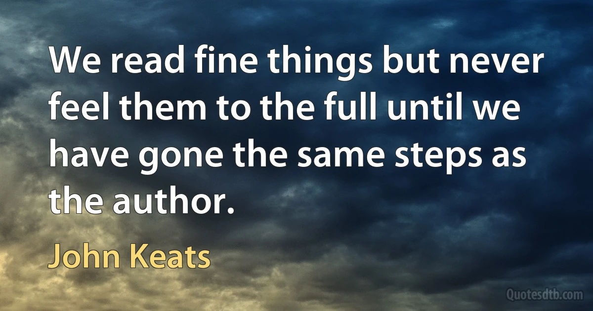 We read fine things but never feel them to the full until we have gone the same steps as the author. (John Keats)