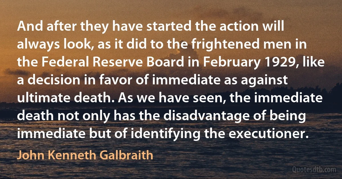 And after they have started the action will always look, as it did to the frightened men in the Federal Reserve Board in February 1929, like a decision in favor of immediate as against ultimate death. As we have seen, the immediate death not only has the disadvantage of being immediate but of identifying the executioner. (John Kenneth Galbraith)