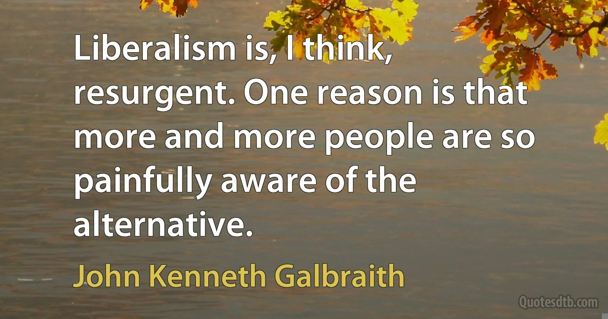 Liberalism is, I think, resurgent. One reason is that more and more people are so painfully aware of the alternative. (John Kenneth Galbraith)