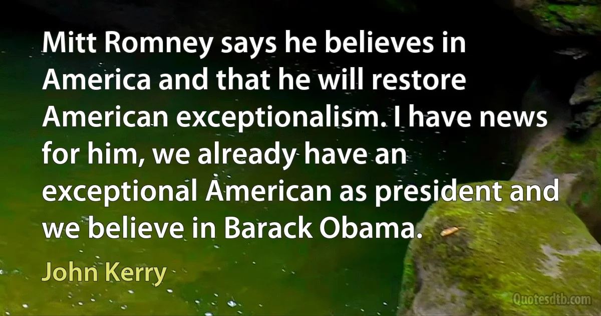 Mitt Romney says he believes in America and that he will restore American exceptionalism. I have news for him, we already have an exceptional American as president and we believe in Barack Obama. (John Kerry)