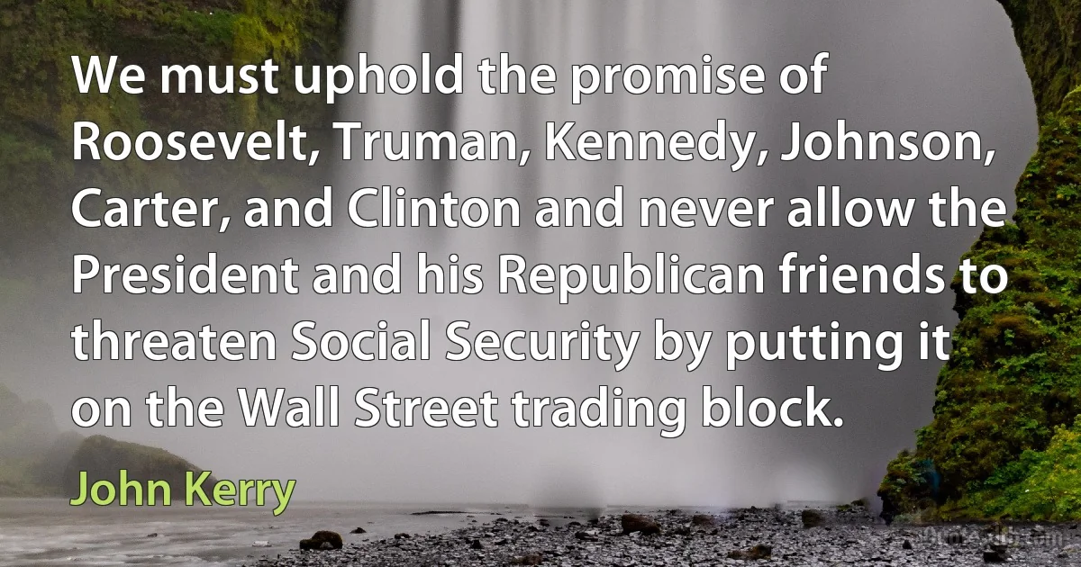 We must uphold the promise of Roosevelt, Truman, Kennedy, Johnson, Carter, and Clinton and never allow the President and his Republican friends to threaten Social Security by putting it on the Wall Street trading block. (John Kerry)