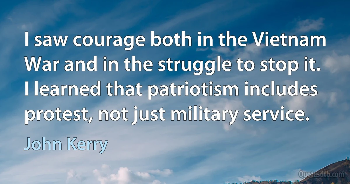 I saw courage both in the Vietnam War and in the struggle to stop it. I learned that patriotism includes protest, not just military service. (John Kerry)