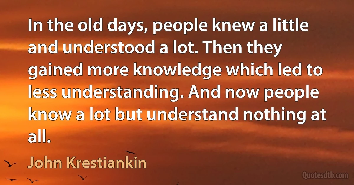 In the old days, people knew a little and understood a lot. Then they gained more knowledge which led to less understanding. And now people know a lot but understand nothing at all. (John Krestiankin)