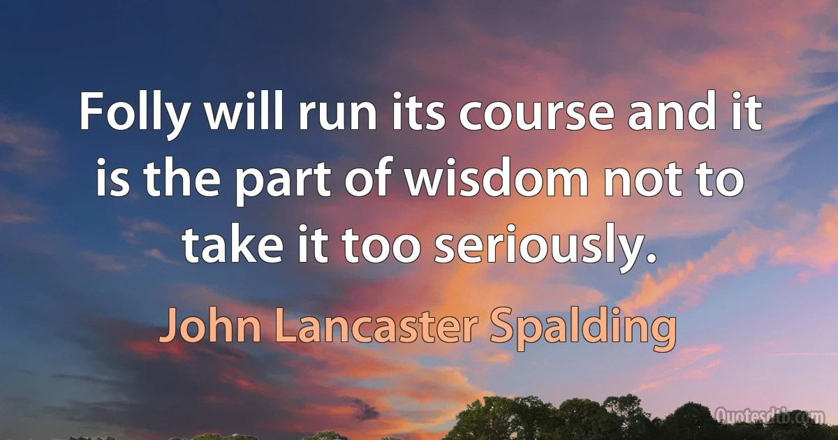 Folly will run its course and it is the part of wisdom not to take it too seriously. (John Lancaster Spalding)