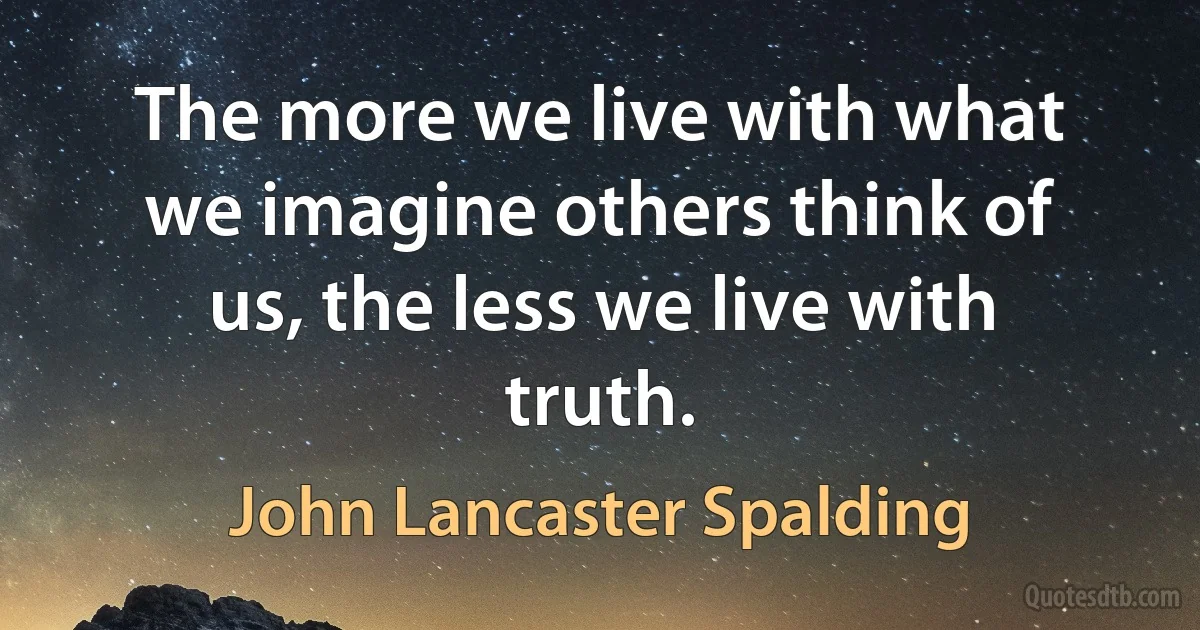 The more we live with what we imagine others think of us, the less we live with truth. (John Lancaster Spalding)