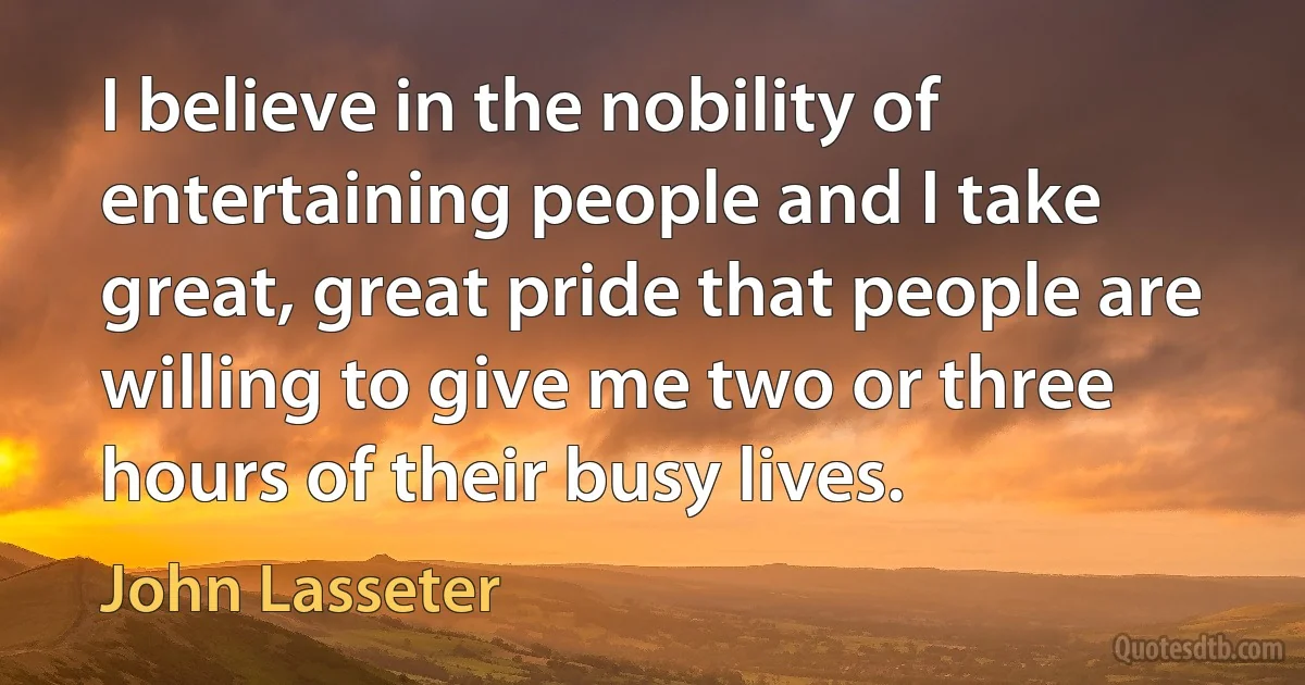 I believe in the nobility of entertaining people and I take great, great pride that people are willing to give me two or three hours of their busy lives. (John Lasseter)