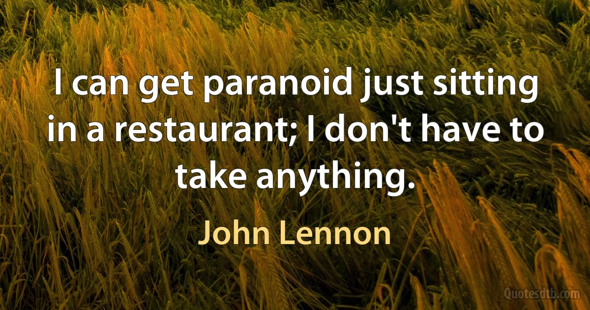 I can get paranoid just sitting in a restaurant; I don't have to take anything. (John Lennon)