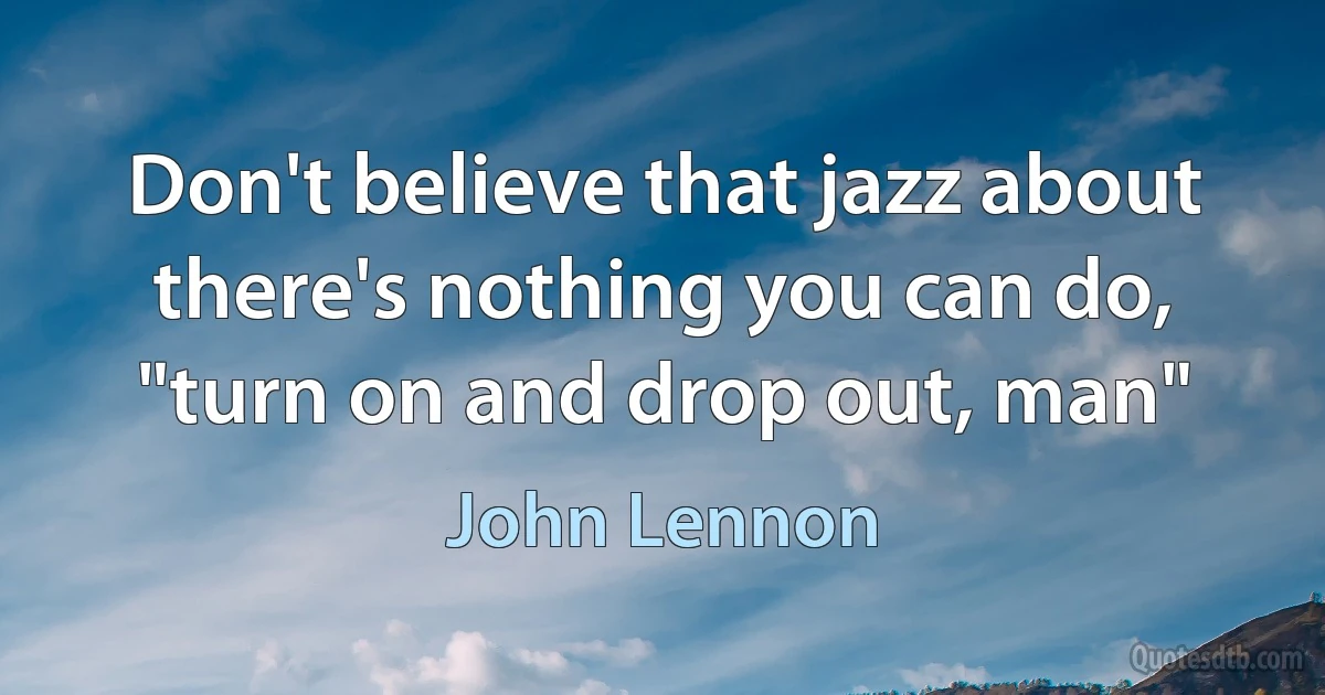 Don't believe that jazz about there's nothing you can do, "turn on and drop out, man" (John Lennon)