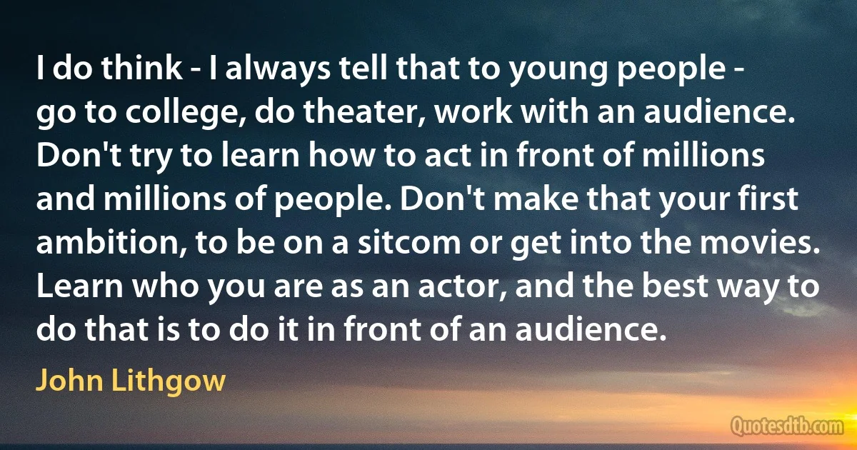 I do think - I always tell that to young people - go to college, do theater, work with an audience. Don't try to learn how to act in front of millions and millions of people. Don't make that your first ambition, to be on a sitcom or get into the movies. Learn who you are as an actor, and the best way to do that is to do it in front of an audience. (John Lithgow)