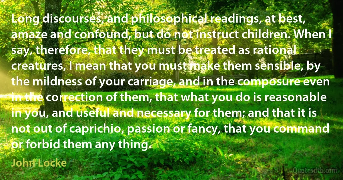 Long discourses, and philosophical readings, at best, amaze and confound, but do not instruct children. When I say, therefore, that they must be treated as rational creatures, I mean that you must make them sensible, by the mildness of your carriage, and in the composure even in the correction of them, that what you do is reasonable in you, and useful and necessary for them; and that it is not out of caprichio, passion or fancy, that you command or forbid them any thing. (John Locke)