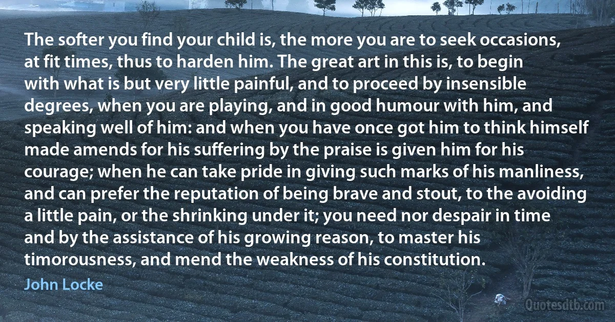 The softer you find your child is, the more you are to seek occasions, at fit times, thus to harden him. The great art in this is, to begin with what is but very little painful, and to proceed by insensible degrees, when you are playing, and in good humour with him, and speaking well of him: and when you have once got him to think himself made amends for his suffering by the praise is given him for his courage; when he can take pride in giving such marks of his manliness, and can prefer the reputation of being brave and stout, to the avoiding a little pain, or the shrinking under it; you need nor despair in time and by the assistance of his growing reason, to master his timorousness, and mend the weakness of his constitution. (John Locke)