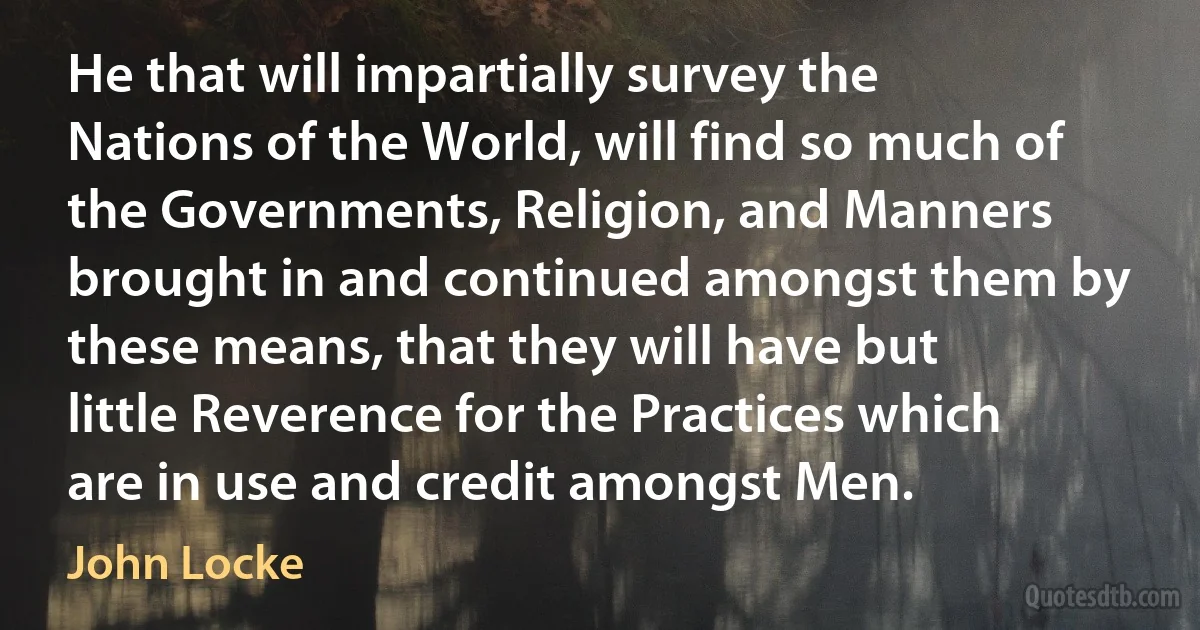 He that will impartially survey the Nations of the World, will find so much of the Governments, Religion, and Manners brought in and continued amongst them by these means, that they will have but little Reverence for the Practices which are in use and credit amongst Men. (John Locke)