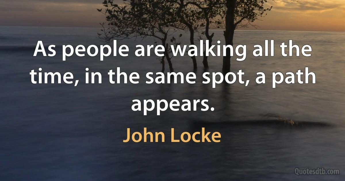 As people are walking all the time, in the same spot, a path appears. (John Locke)