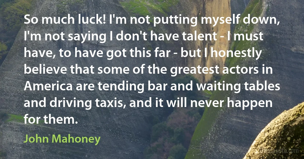 So much luck! I'm not putting myself down, I'm not saying I don't have talent - I must have, to have got this far - but I honestly believe that some of the greatest actors in America are tending bar and waiting tables and driving taxis, and it will never happen for them. (John Mahoney)