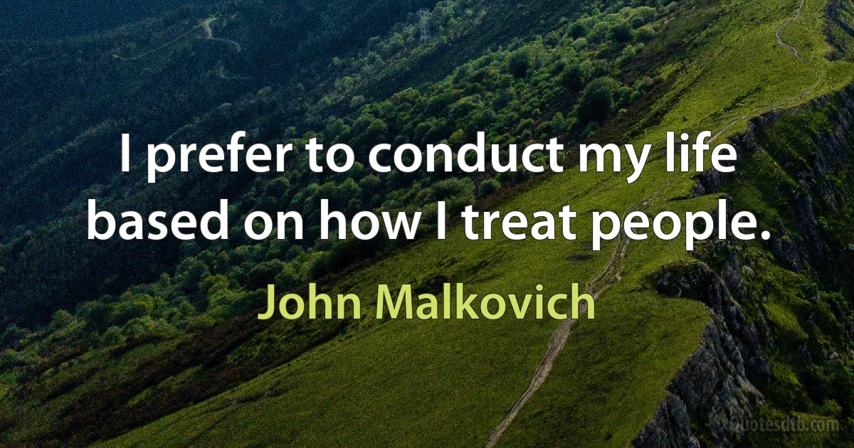 I prefer to conduct my life based on how I treat people. (John Malkovich)