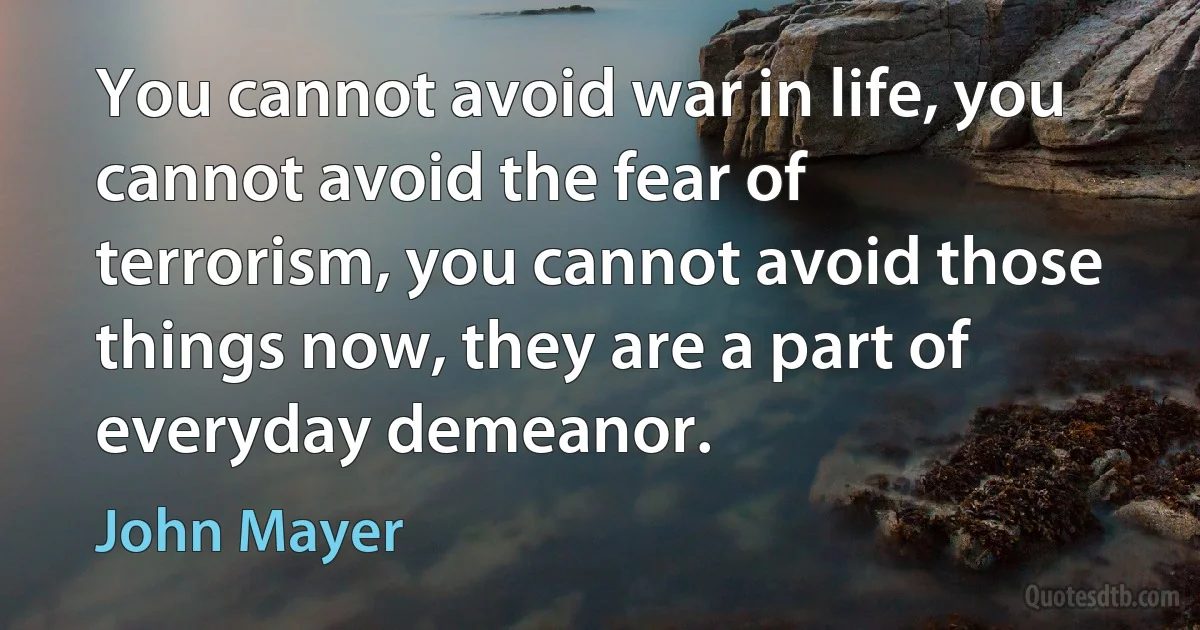 You cannot avoid war in life, you cannot avoid the fear of terrorism, you cannot avoid those things now, they are a part of everyday demeanor. (John Mayer)