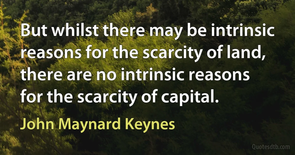 But whilst there may be intrinsic reasons for the scarcity of land, there are no intrinsic reasons for the scarcity of capital. (John Maynard Keynes)