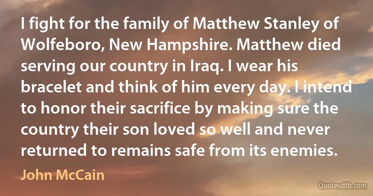 I fight for the family of Matthew Stanley of Wolfeboro, New Hampshire. Matthew died serving our country in Iraq. I wear his bracelet and think of him every day. I intend to honor their sacrifice by making sure the country their son loved so well and never returned to remains safe from its enemies. (John McCain)