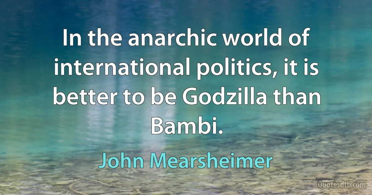 In the anarchic world of international politics, it is better to be Godzilla than Bambi. (John Mearsheimer)