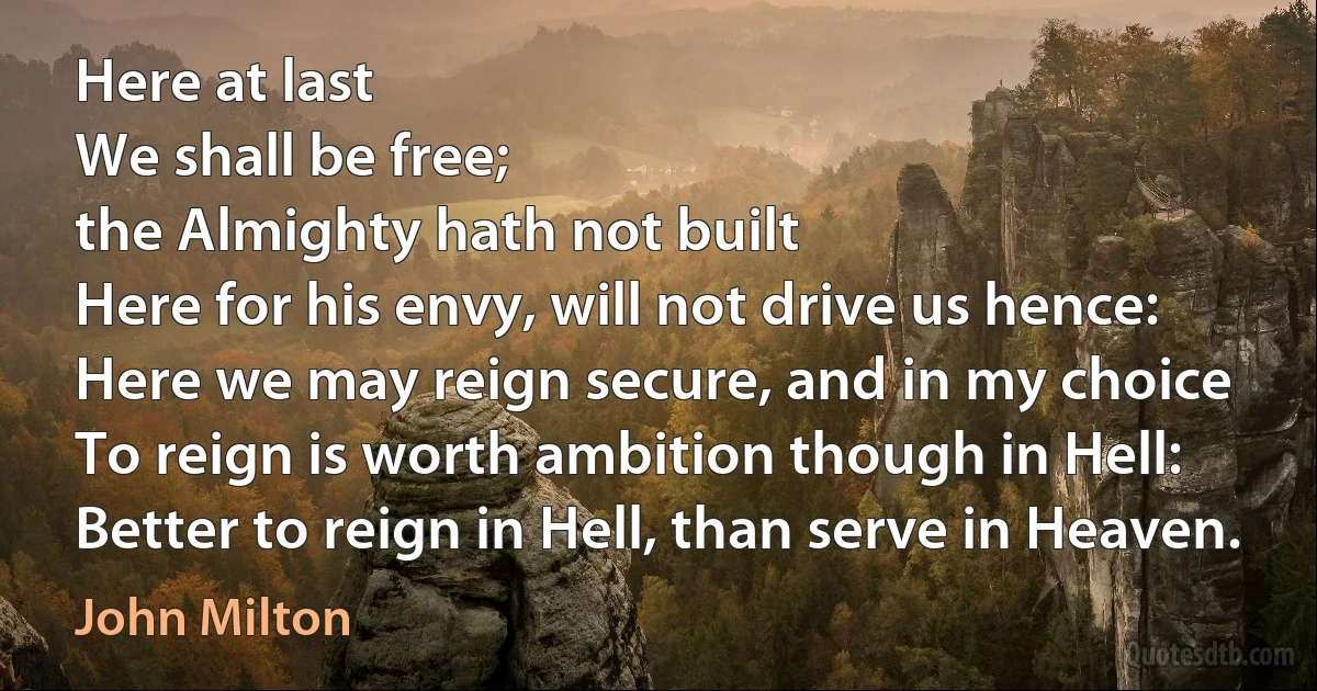 Here at last
We shall be free;
the Almighty hath not built
Here for his envy, will not drive us hence:
Here we may reign secure, and in my choice
To reign is worth ambition though in Hell:
Better to reign in Hell, than serve in Heaven. (John Milton)