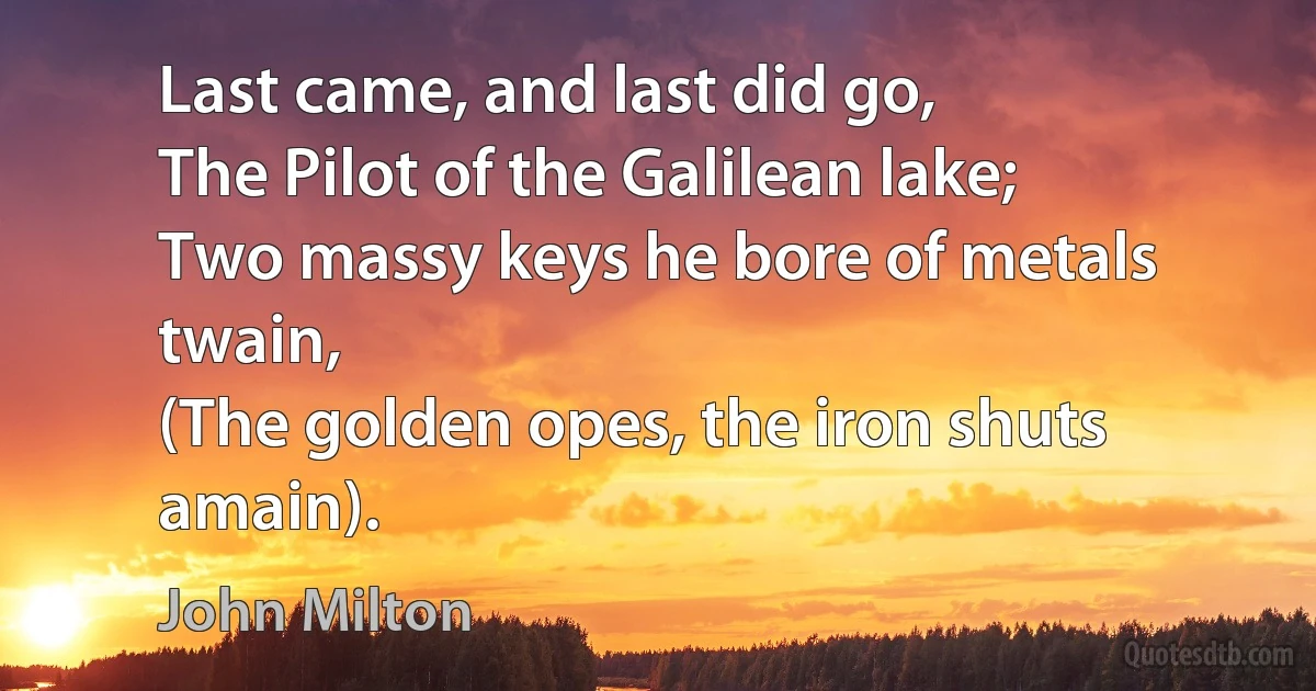 Last came, and last did go,
The Pilot of the Galilean lake;
Two massy keys he bore of metals twain,
(The golden opes, the iron shuts amain). (John Milton)