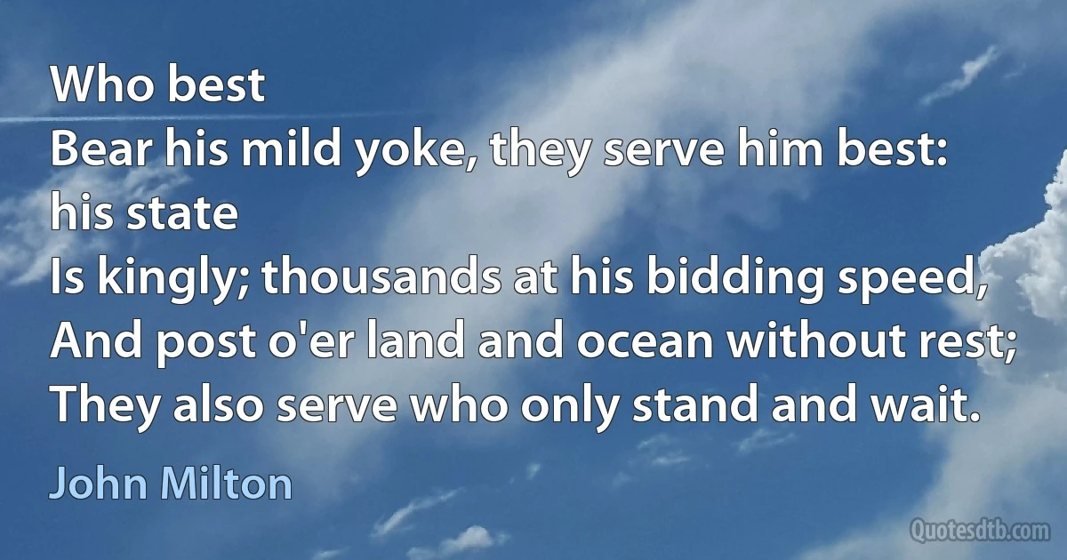 Who best
Bear his mild yoke, they serve him best: his state
Is kingly; thousands at his bidding speed,
And post o'er land and ocean without rest;
They also serve who only stand and wait. (John Milton)