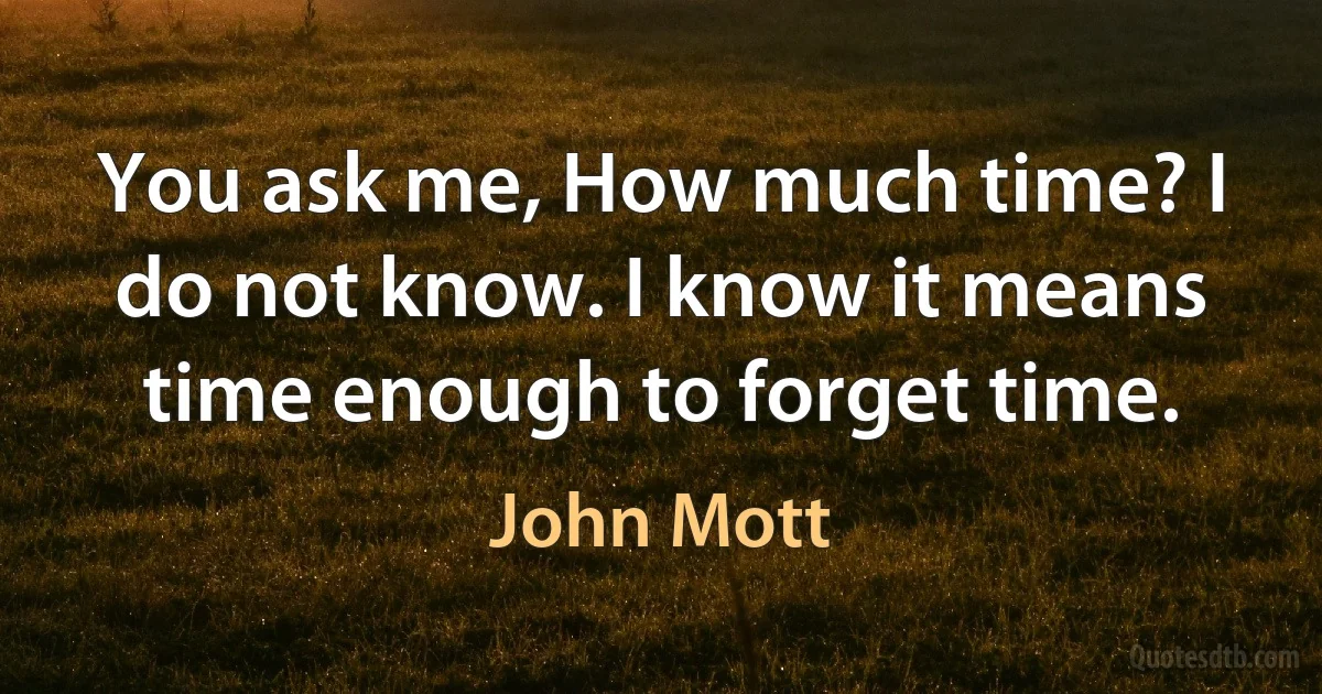 You ask me, How much time? I do not know. I know it means time enough to forget time. (John Mott)