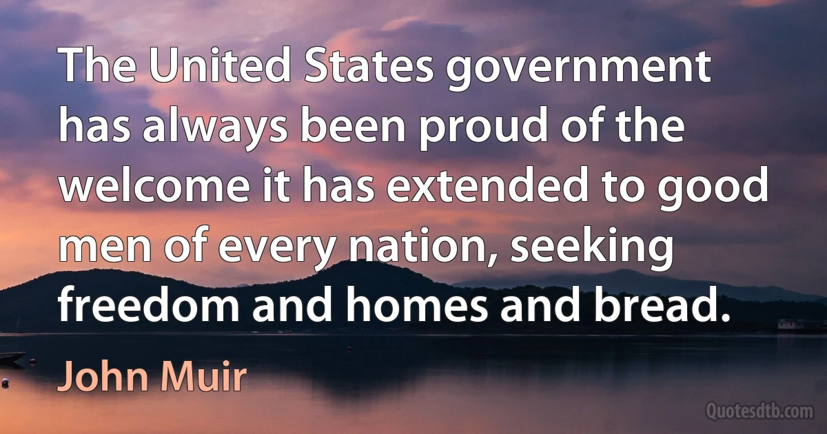 The United States government has always been proud of the welcome it has extended to good men of every nation, seeking freedom and homes and bread. (John Muir)