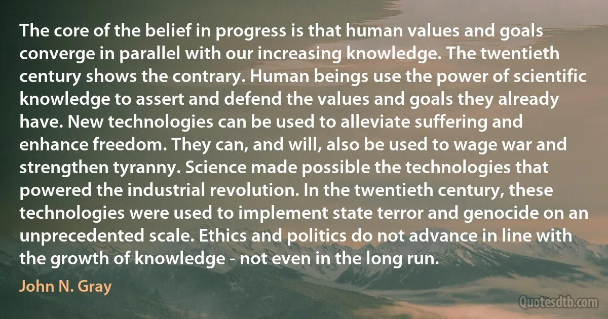 The core of the belief in progress is that human values and goals converge in parallel with our increasing knowledge. The twentieth century shows the contrary. Human beings use the power of scientific knowledge to assert and defend the values and goals they already have. New technologies can be used to alleviate suffering and enhance freedom. They can, and will, also be used to wage war and strengthen tyranny. Science made possible the technologies that powered the industrial revolution. In the twentieth century, these technologies were used to implement state terror and genocide on an unprecedented scale. Ethics and politics do not advance in line with the growth of knowledge - not even in the long run. (John N. Gray)