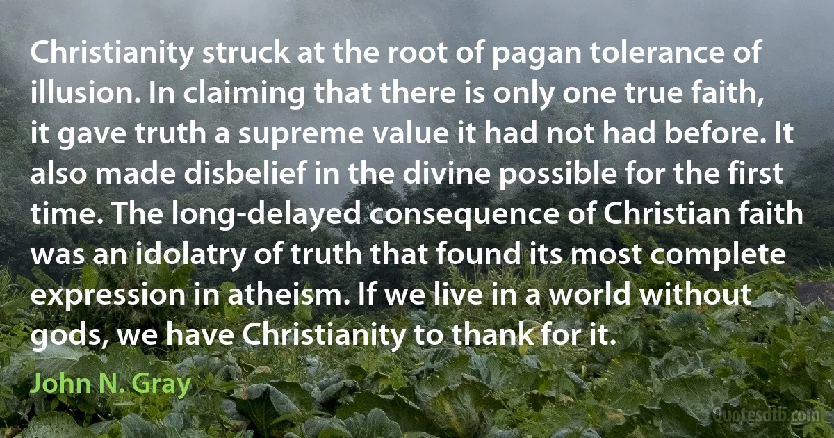 Christianity struck at the root of pagan tolerance of illusion. In claiming that there is only one true faith, it gave truth a supreme value it had not had before. It also made disbelief in the divine possible for the first time. The long-delayed consequence of Christian faith was an idolatry of truth that found its most complete expression in atheism. If we live in a world without gods, we have Christianity to thank for it. (John N. Gray)