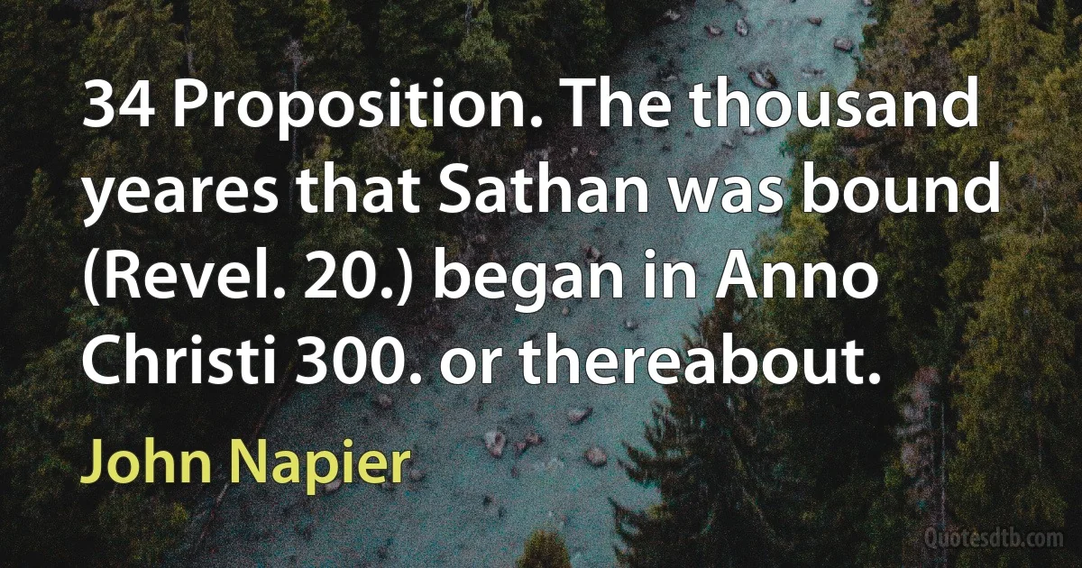 34 Proposition. The thousand yeares that Sathan was bound (Revel. 20.) began in Anno Christi 300. or thereabout. (John Napier)