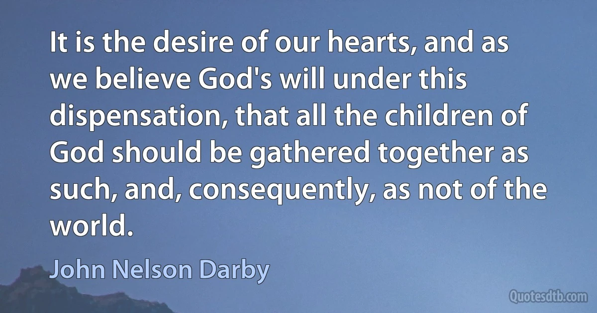 It is the desire of our hearts, and as we believe God's will under this dispensation, that all the children of God should be gathered together as such, and, consequently, as not of the world. (John Nelson Darby)