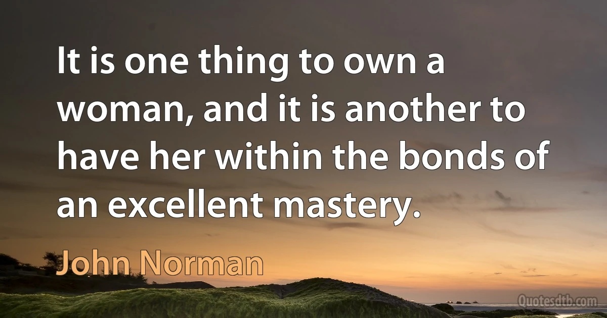 It is one thing to own a woman, and it is another to have her within the bonds of an excellent mastery. (John Norman)