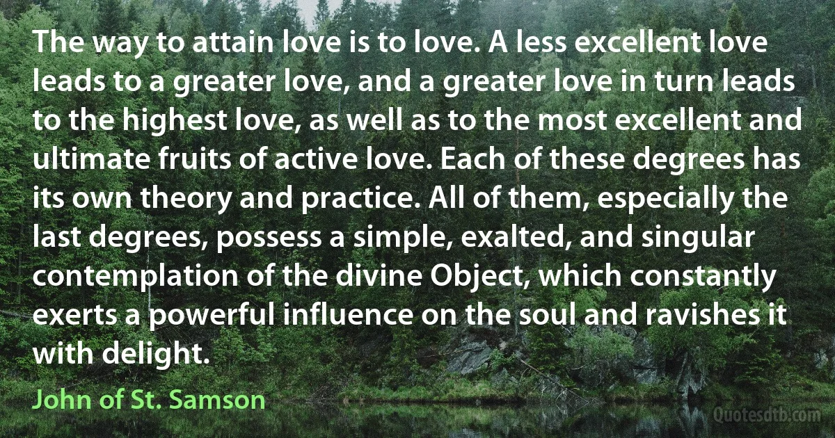 The way to attain love is to love. A less excellent love leads to a greater love, and a greater love in turn leads to the highest love, as well as to the most excellent and ultimate fruits of active love. Each of these degrees has its own theory and practice. All of them, especially the last degrees, possess a simple, exalted, and singular contemplation of the divine Object, which constantly exerts a powerful influence on the soul and ravishes it with delight. (John of St. Samson)